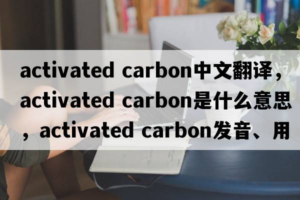 activated carbon中文翻譯，activated carbon是什么意思，activated carbon發(fā)音、用法及例句