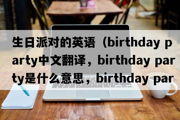 生日派對的英語（birthday party中文翻譯，birthday party是什么意思，birthday party發(fā)音、用法及例句）