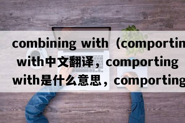 combining with（comporting with中文翻譯，comporting with是什么意思，comporting with發(fā)音、用法及例句）