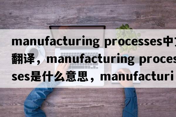 manufacturing processes中文翻譯，manufacturing processes是什么意思，manufacturing processes發(fā)音、用法及例句