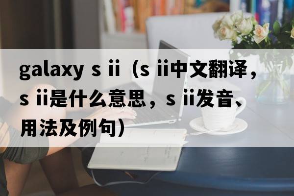 galaxy s ii（s ii中文翻譯，s ii是什么意思，s ii發(fā)音、用法及例句）