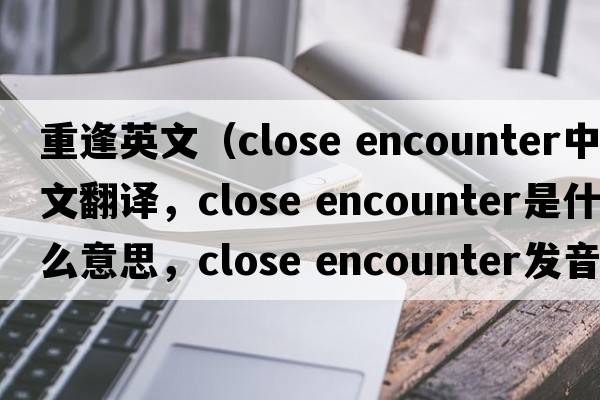 重逢英文（close encounter中文翻譯，close encounter是什么意思，close encounter發(fā)音、用法及例句）