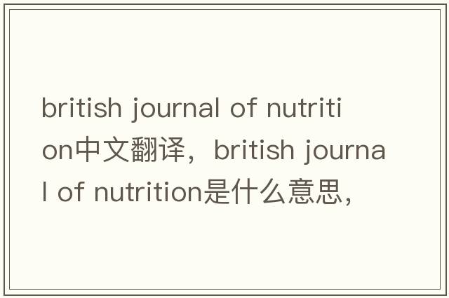 british journal of nutrition中文翻譯，british journal of nutrition是什么意思，british journal of nutrition發(fā)音、用法