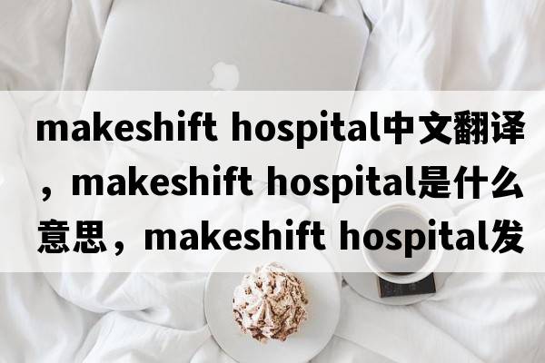 makeshift hospital中文翻譯，makeshift hospital是什么意思，makeshift hospital發(fā)音、用法及例句
