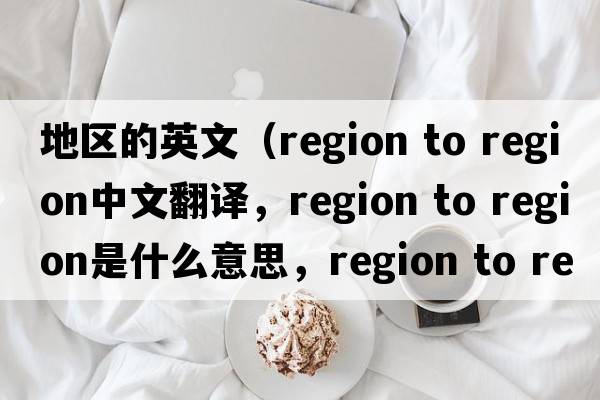 地區(qū)的英文（region to region中文翻譯，region to region是什么意思，region to region發(fā)音、用法及例句）
