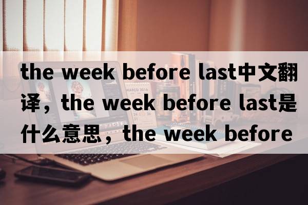 the week before last中文翻譯，the week before last是什么意思，the week before last發(fā)音、用法及例句