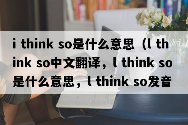 i think so是什么意思（l think so中文翻譯，l think so是什么意思，l think so發(fā)音、用法及例句）