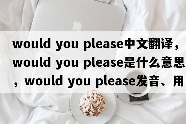 would you please中文翻譯，would you please是什么意思，would you please發(fā)音、用法及例句