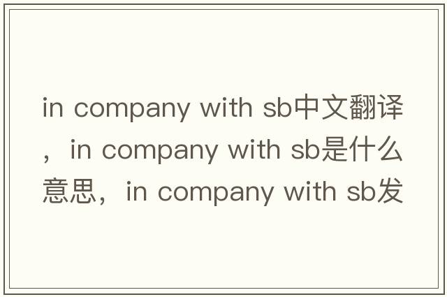 in company with sb中文翻譯，in company with sb是什么意思，in company with sb發(fā)音、用法及例句