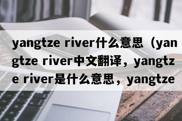 yangtze river什么意思（yangtze River中文翻譯，yangtze River是什么意思，yangtze River發(fā)音、用法及例句）