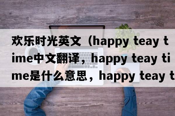 歡樂時光英文（happy teay time中文翻譯，happy teay time是什么意思，happy teay time發(fā)音、用法及例句）