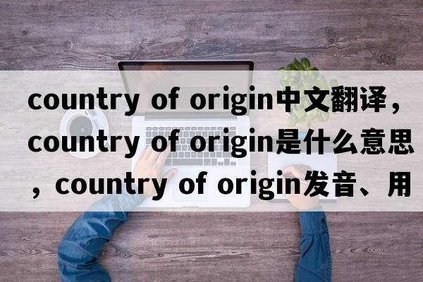 country of origin中文翻譯，country of origin是什么意思，country of origin發(fā)音、用法及例句