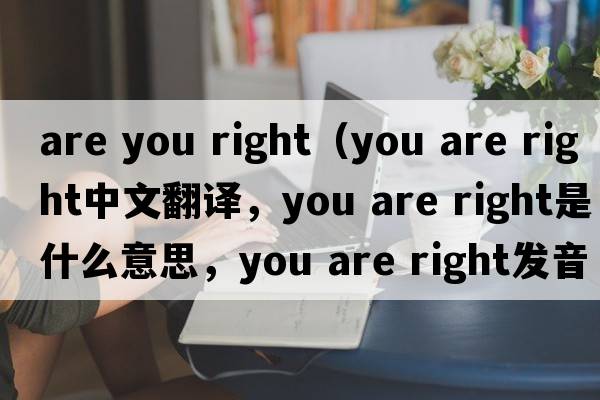are you right（you are right中文翻譯，you are right是什么意思，you are right發(fā)音、用法及例句）
