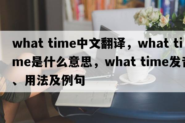 what time中文翻譯，what time是什么意思，what time發(fā)音、用法及例句