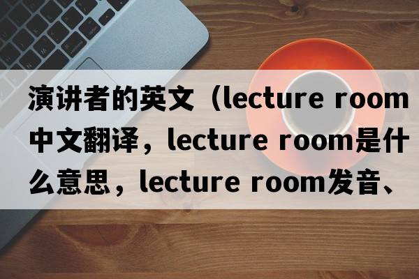 演講者的英文（lecture room中文翻譯，lecture room是什么意思，lecture room發(fā)音、用法及例句）