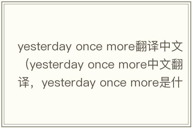 yesterday once more翻譯中文（yesterday once more中文翻譯，yesterday once more是什么意思，yesterday once more發(fā)音、用法及例句