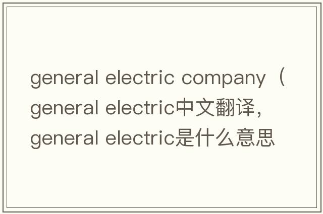 general electric company（general electric中文翻譯，general electric是什么意思，general electric發(fā)音、用法及例句）