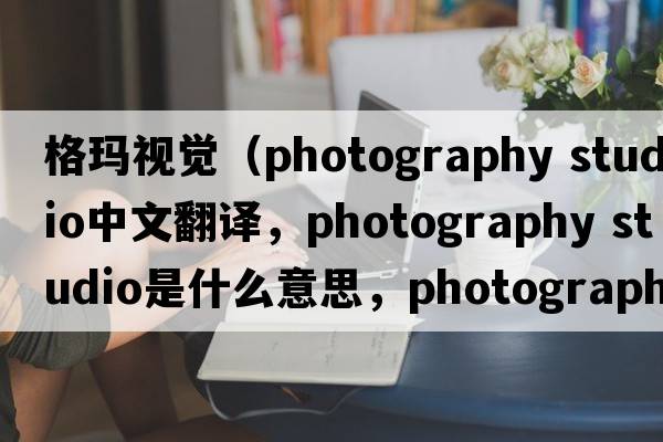 格瑪視覺(jué)（photography studio中文翻譯，photography studio是什么意思，photography studio發(fā)音、用法及例句）