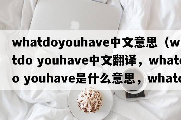 whatdoyouhave中文意思（whatdo youhave中文翻譯，whatdo youhave是什么意思，whatdo youhave發(fā)音、用法及例句）