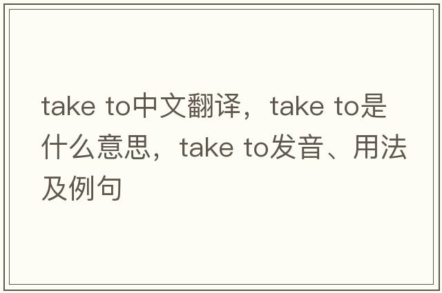 take to中文翻譯，take to是什么意思，take to發(fā)音、用法及例句