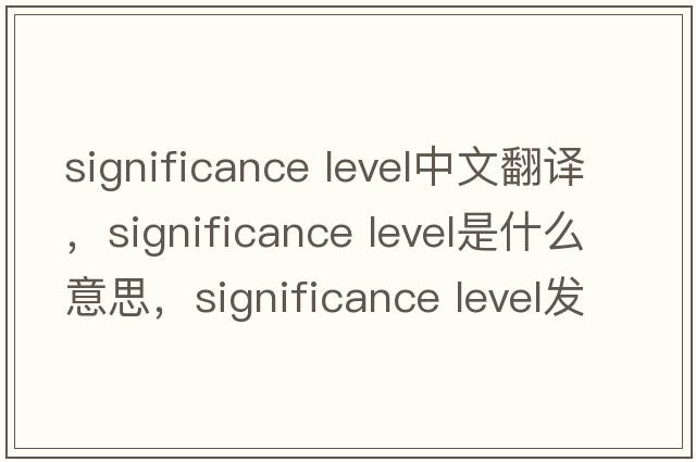 significance level中文翻譯，significance level是什么意思，significance level發(fā)音、用法及例句
