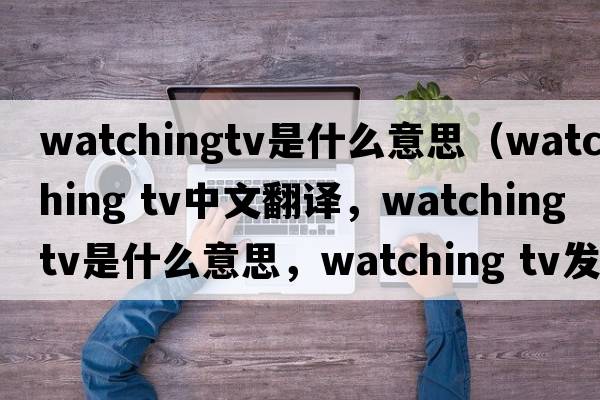 watchingtv是什么意思（watching tv中文翻譯，watching tv是什么意思，watching tv發(fā)音、用法及例句）