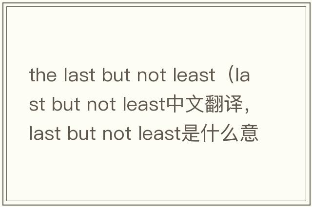 the last but not least（last but not least中文翻譯，last but not least是什么意思，last but not least發(fā)音、用法及例句）