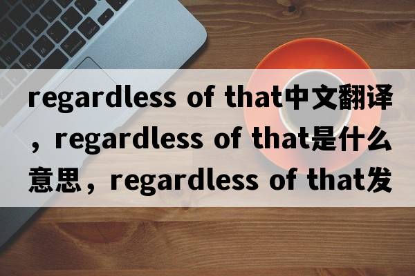 regardless of that中文翻譯，regardless of that是什么意思，regardless of that發(fā)音、用法及例句