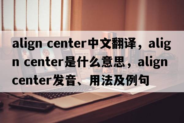 align center中文翻譯，align center是什么意思，align center發(fā)音、用法及例句