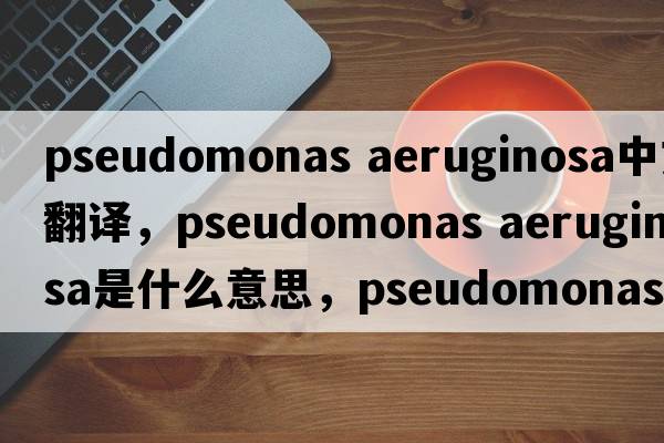 pseudomonas aeruginosa中文翻譯，pseudomonas aeruginosa是什么意思，pseudomonas aeruginosa發(fā)音、用法及例句