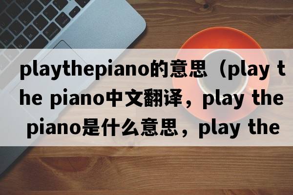 playthepiano的意思（play the piano中文翻譯，play the piano是什么意思，play the piano發(fā)音、用法及例句）