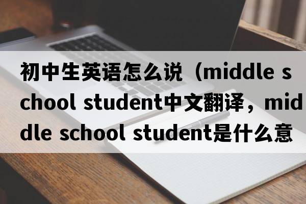 初中生英語怎么說（middle school student中文翻譯，middle school student是什么意思，middle school student發(fā)音、用法及例句）