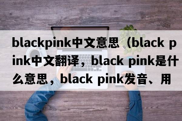 blackpink中文意思（black pink中文翻譯，black pink是什么意思，black pink發(fā)音、用法及例句）