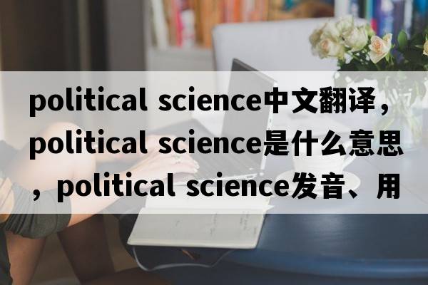 political science中文翻譯，political science是什么意思，political science發(fā)音、用法及例句