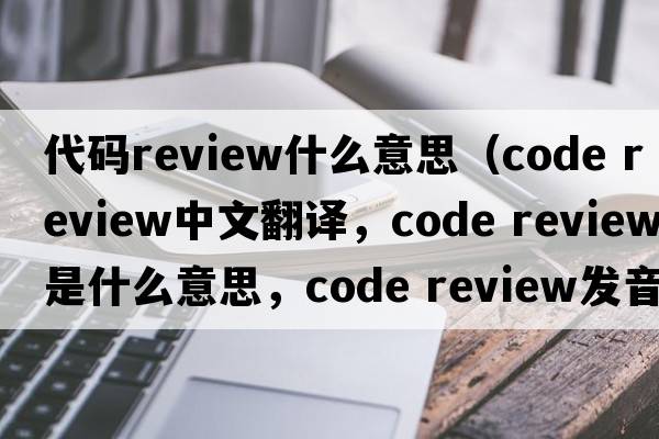 代碼review什么意思（code review中文翻譯，code review是什么意思，code review發(fā)音、用法及例句）