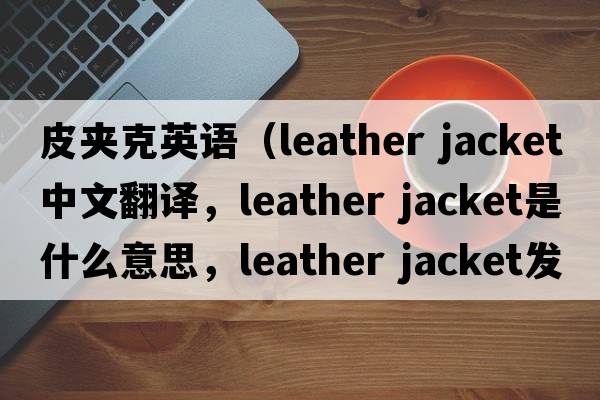 皮夾克英語(yǔ)（leather jacket中文翻譯，leather jacket是什么意思，leather jacket發(fā)音、用法及例句）