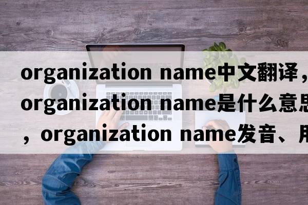 organization name中文翻譯，organization name是什么意思，organization name發(fā)音、用法及例句