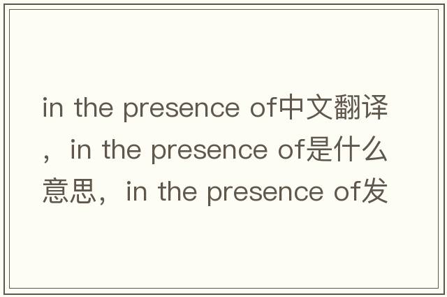 in the presence of中文翻譯，in the presence of是什么意思，in the presence of發(fā)音、用法及例句