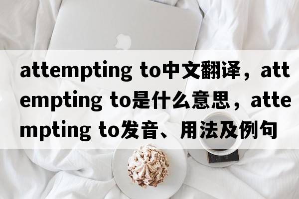 attempting to中文翻譯，attempting to是什么意思，attempting to發(fā)音、用法及例句