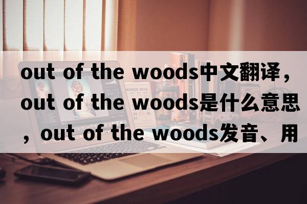 out of the woods中文翻譯，out of the woods是什么意思，out of the woods發(fā)音、用法及例句