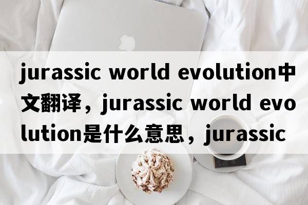 jurassic world evolution中文翻譯，jurassic world evolution是什么意思，jurassic world evolution發(fā)音、用法及例句