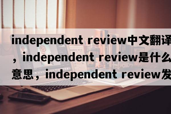 independent review中文翻譯，independent review是什么意思，independent review發(fā)音、用法及例句