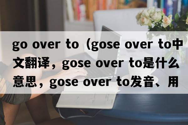 go over to（gose over to中文翻譯，gose over to是什么意思，gose over to發(fā)音、用法及例句）