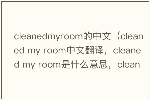 cleanedmyroom的中文（cleaned my room中文翻譯，cleaned my room是什么意思，cleaned my room發(fā)音、用法及例句）