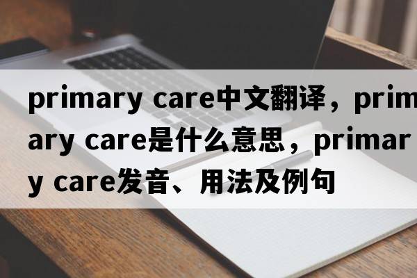 primary care中文翻譯，primary care是什么意思，primary care發(fā)音、用法及例句
