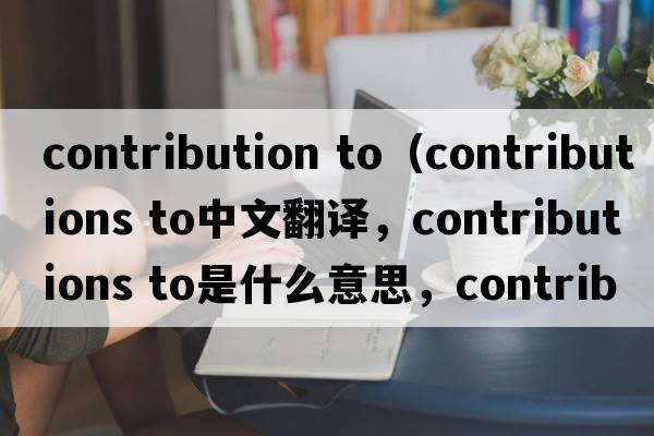 contribution to（contributions to中文翻譯，contributions to是什么意思，contributions to發(fā)音、用法及例句）
