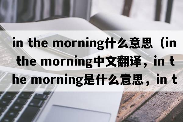 in the morning什么意思（in the morning中文翻譯，in the morning是什么意思，in the morning發(fā)音、用法及例句）