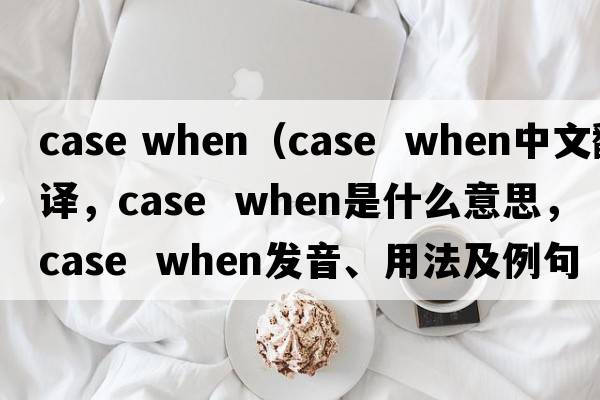 case when（case  when中文翻譯，case  when是什么意思，case  when發(fā)音、用法及例句）