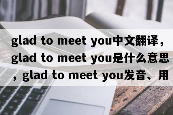 glad to meet you中文翻譯，glad to meet you是什么意思，glad to meet you發(fā)音、用法及例句