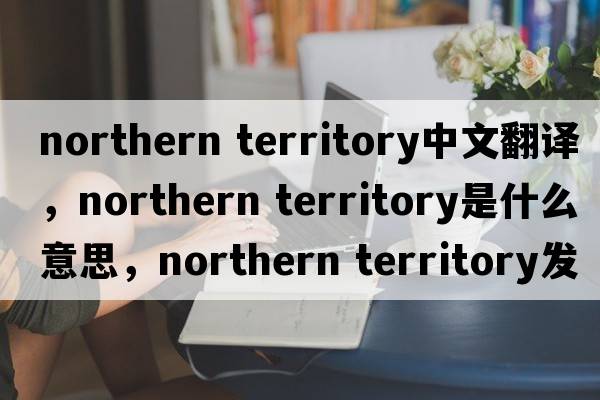 northern territory中文翻譯，northern territory是什么意思，northern territory發(fā)音、用法及例句